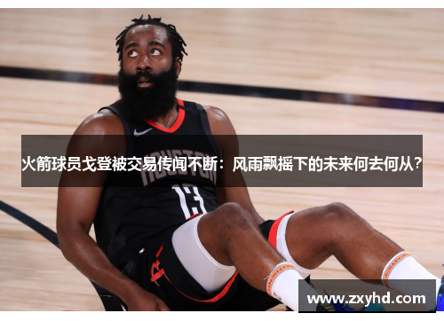 火箭球员戈登被交易传闻不断：风雨飘摇下的未来何去何从？